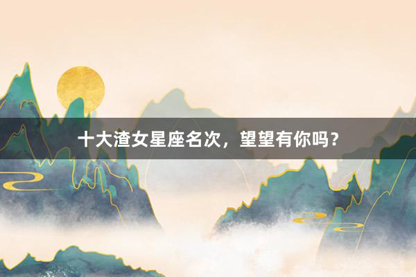 十大渣女星座名次，望望有你吗？